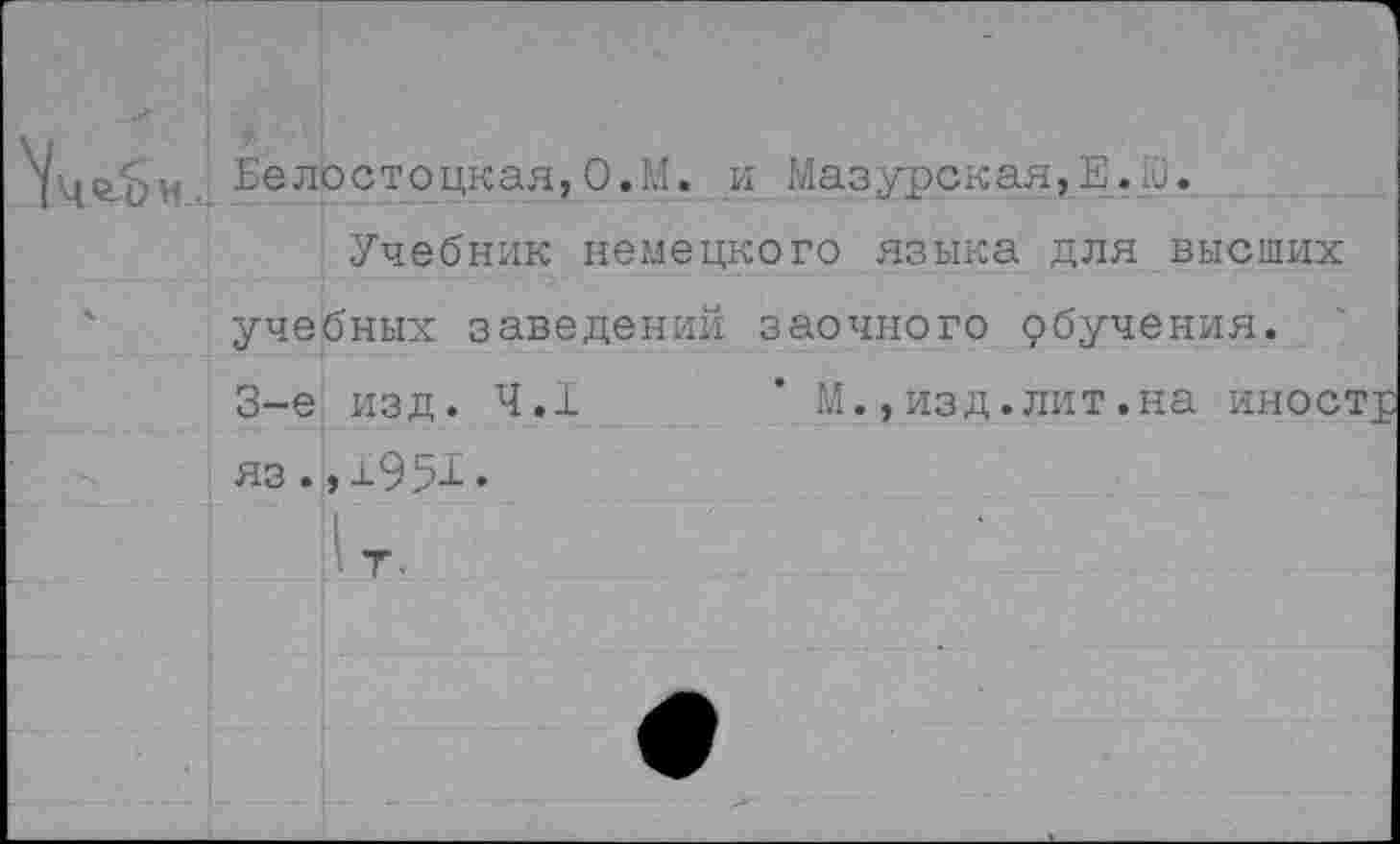 ﻿'Уце.он	Белостоцкая,О.М. и Мазурская, Е. 10.
ч	■ Учебник немецкого языка для высших учебных заведений заочного рбучения. 3-е изд. 4.1	* М.,изд.лит.на иностр яз.,1951. 1т, е